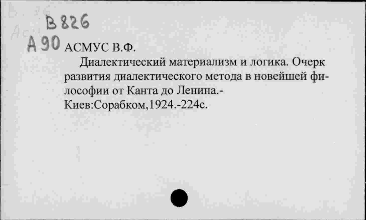 ﻿А 90 АСМУС В.Ф.
Диалектический материализм и логика. Очерк развития диалектического метода в новейшей философии от Канта до Ленина.-
Киев:Сорабком, 1924.-224с.